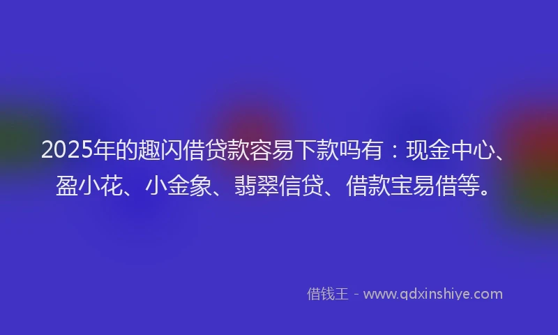 2025年的趣闪借贷款容易下款吗有：现金中心、盈小花、小金象、翡翠信贷、借款宝易借等。