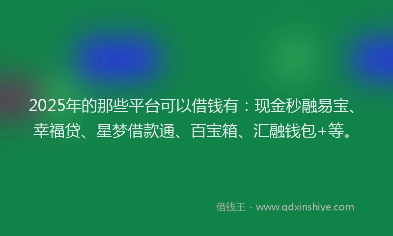 2025年的那些平台可以借钱有：现金秒融易宝、幸福贷、星梦借款通、百宝箱、汇融钱包+等。