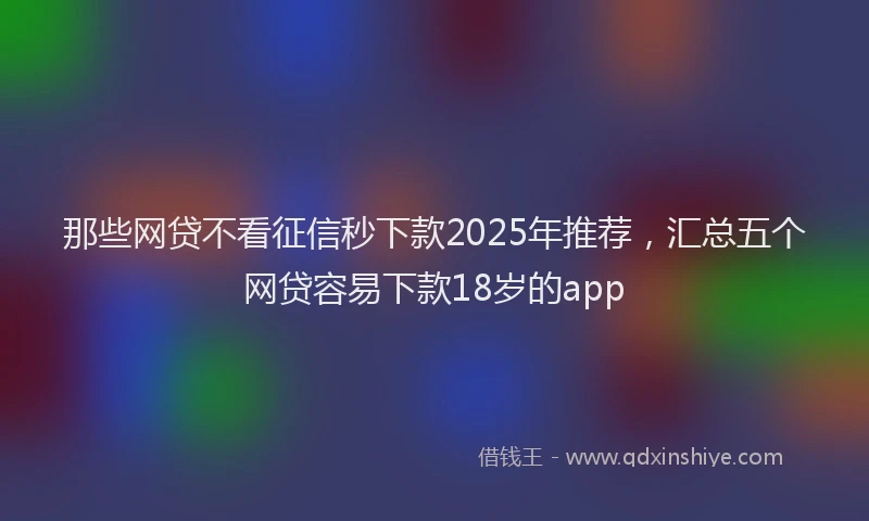 那些网贷不看征信秒下款2025年推荐，汇总五个网贷容易下款18岁的app