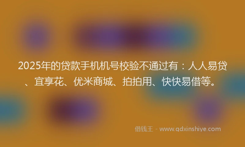 2025年的贷款手机机号校验不通过有：人人易贷、宜享花、优米商城、拍拍用、快快易借等。