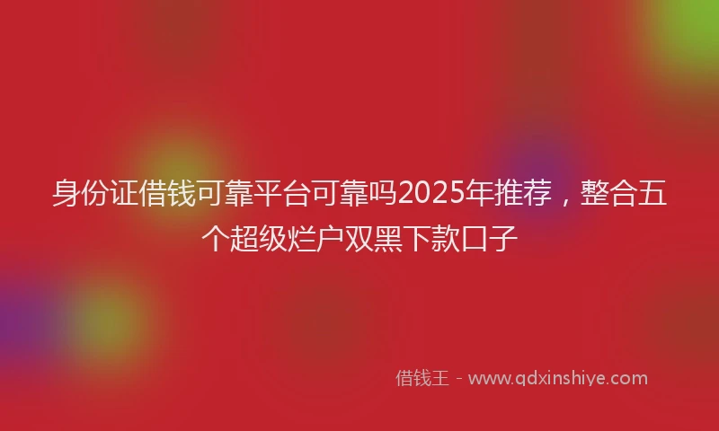身份证借钱可靠平台可靠吗2025年推荐，整合五个超级烂户双黑下款口子