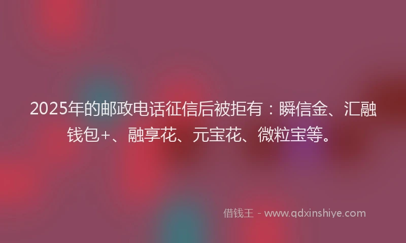 2025年的邮政电话征信后被拒有：瞬信金、汇融钱包+、融享花、元宝花、微粒宝等。