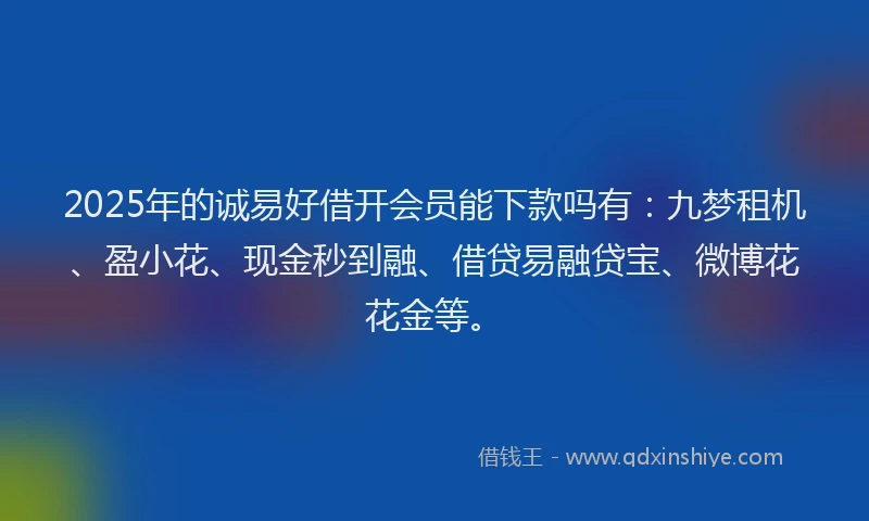 2025年的诚易好借开会员能下款吗有：九梦租机、盈小花、现金秒到融、借贷易融贷宝、微博花花金等。