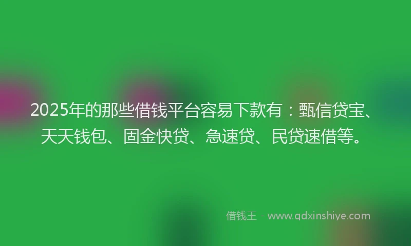 2025年的那些借钱平台容易下款有：甄信贷宝、天天钱包、固金快贷、急速贷、民贷速借等。