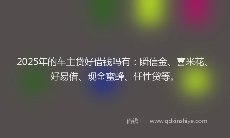 2025年的车主贷好借钱吗有：瞬信金、喜米花、好易借、现金蜜蜂、任性贷等。