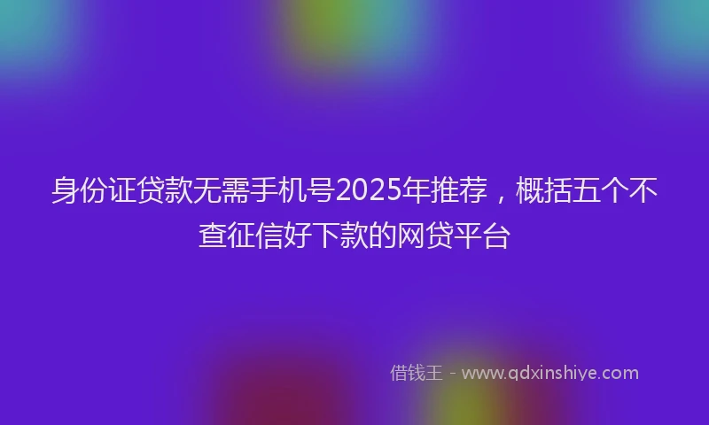 身份证贷款无需手机号2025年推荐，概括五个不查征信好下款的网贷平台