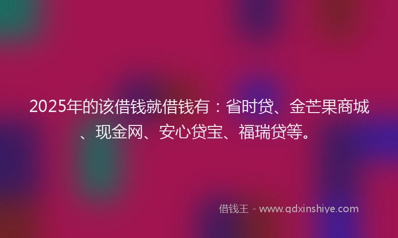 2025年的该借钱就借钱有：省时贷、金芒果商城、现金网、安心贷宝、福瑞贷等。