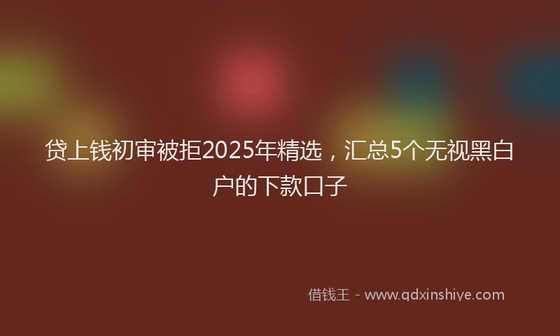 贷上钱初审被拒2025年精选，汇总5个无视黑白户的下款口子