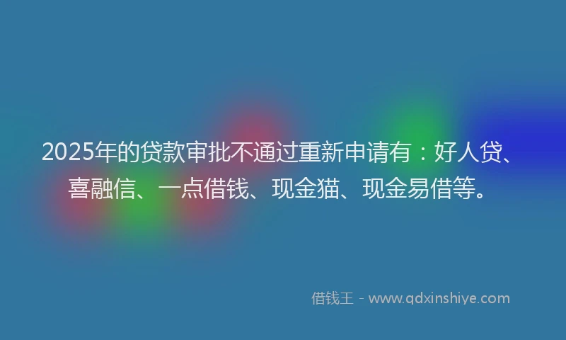 2025年的贷款审批不通过重新申请有：好人贷、喜融信、一点借钱、现金猫、现金易借等。