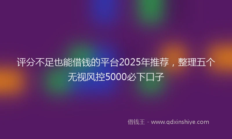 评分不足也能借钱的平台2025年推荐，整理五个无视风控5000必下口子