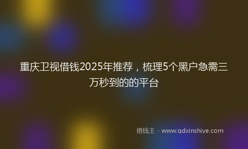重庆卫视借钱2025年推荐，梳理5个黑户急需三万秒到的的平台