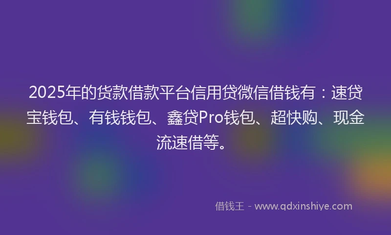 2025年的货款借款平台信用贷微信借钱有：速贷宝钱包、有钱钱包、鑫贷Pro钱包、超快购、现金流速借等。