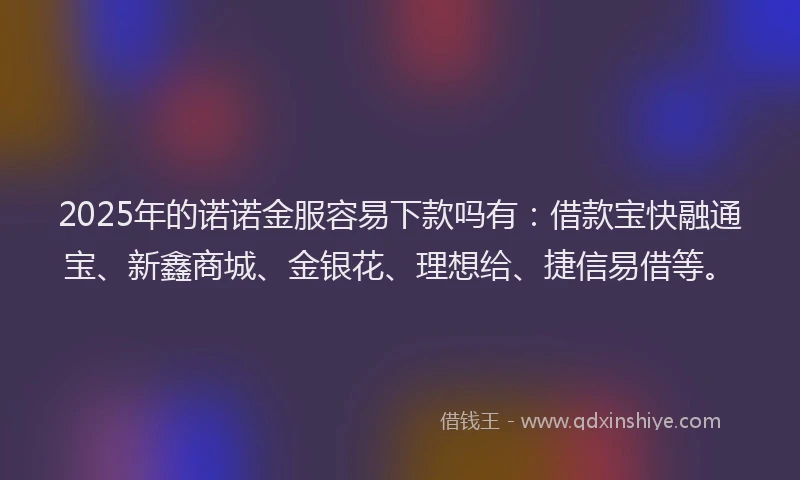 2025年的诺诺金服容易下款吗有：借款宝快融通宝、新鑫商城、金银花、理想给、捷信易借等。