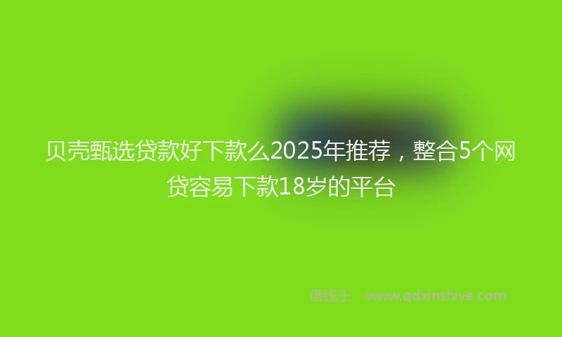 贝壳甄选贷款好下款么2025年推荐，整合5个网贷容易下款18岁的平台