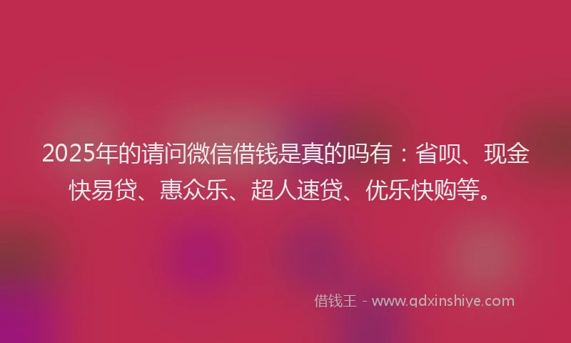 2025年的请问微信借钱是真的吗有：省呗、现金快易贷、惠众乐、超人速贷、优乐快购等。