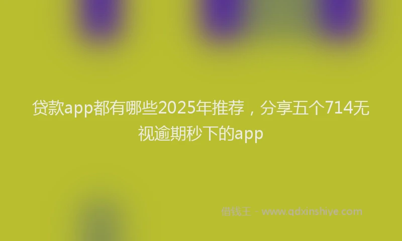 贷款app都有哪些2025年推荐，分享五个714无视逾期秒下的app