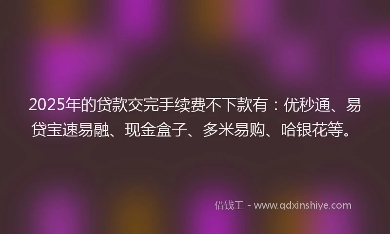 2025年的贷款交完手续费不下款有：优秒通、易贷宝速易融、现金盒子、多米易购、哈银花等。
