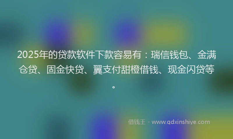 2025年的贷款软件下款容易有：瑞信钱包、金满仓贷、固金快贷、翼支付甜橙借钱、现金闪贷等。