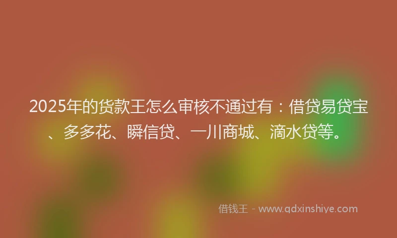 2025年的货款王怎么审核不通过有：借贷易贷宝、多多花、瞬信贷、一川商城、滴水贷等。