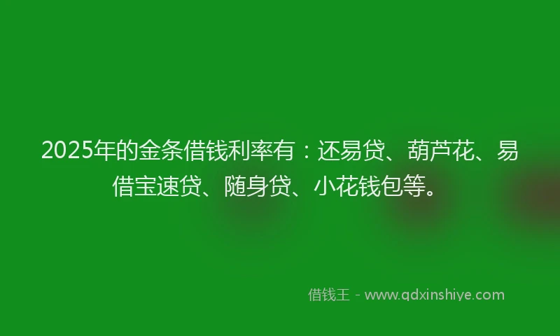 2025年的金条借钱利率有：还易贷、葫芦花、易借宝速贷、随身贷、小花钱包等。