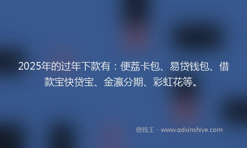2025年的过年下款有：便荔卡包、易贷钱包、借款宝快贷宝、金瀛分期、彩虹花等。