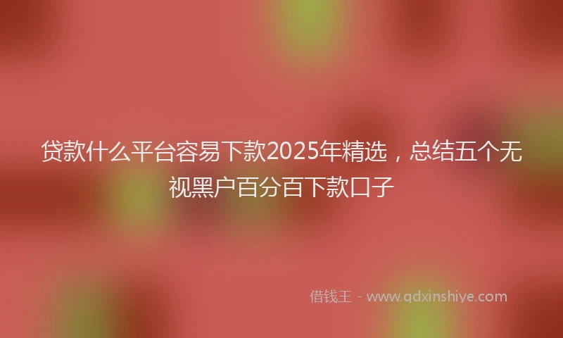 贷款什么平台容易下款2025年精选，总结五个无视黑户百分百下款口子