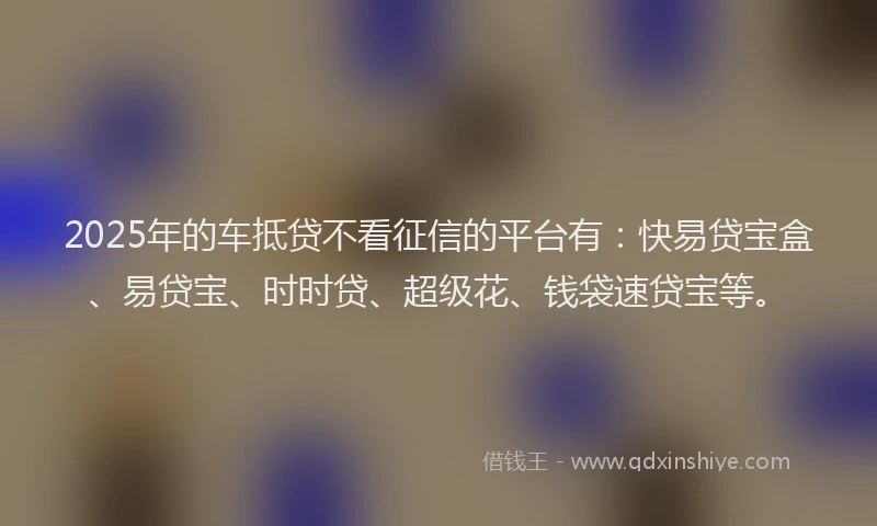 2025年的车抵贷不看征信的平台有：快易贷宝盒、易贷宝、时时贷、超级花、钱袋速贷宝等。