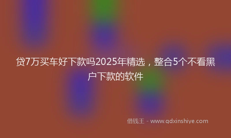 贷7万买车好下款吗2025年精选，整合5个不看黑户下款的软件