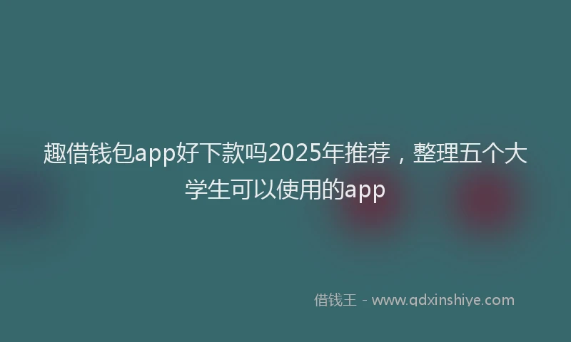 趣借钱包app好下款吗2025年推荐，整理五个大学生可以使用的app