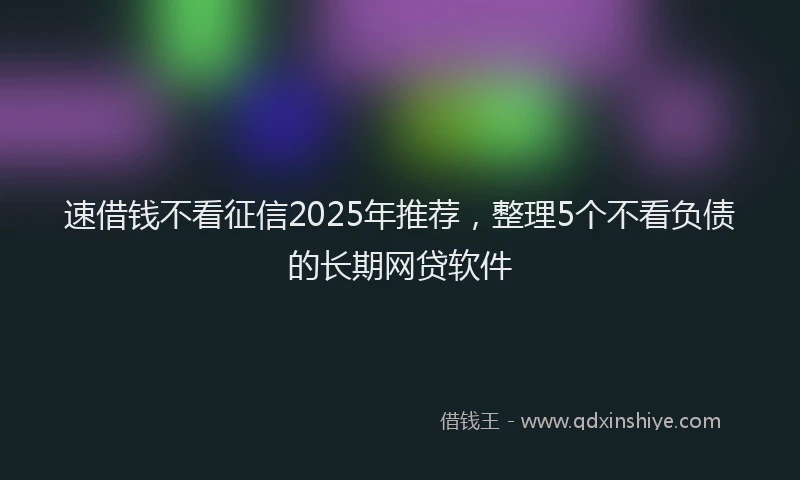 速借钱不看征信2025年推荐，整理5个不看负债的长期网贷软件