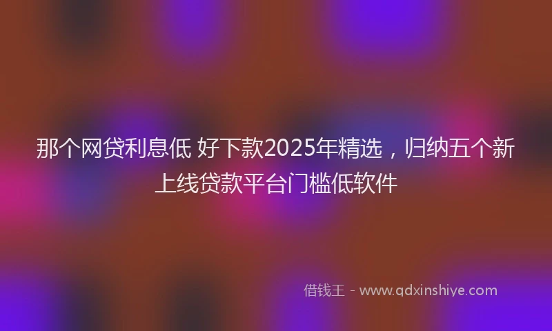那个网贷利息低 好下款2025年精选，归纳五个新上线贷款平台门槛低软件