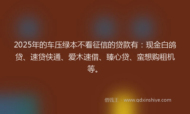 2025年的车压绿本不看征信的贷款有：现金白鸽贷、速贷侠通、爱木速借、臻心贷、蛮想购租机等。