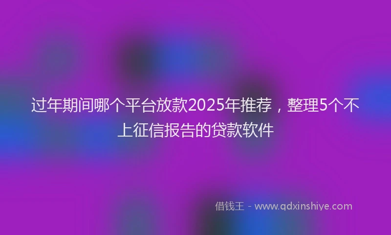 过年期间哪个平台放款2025年推荐，整理5个不上征信报告的贷款软件