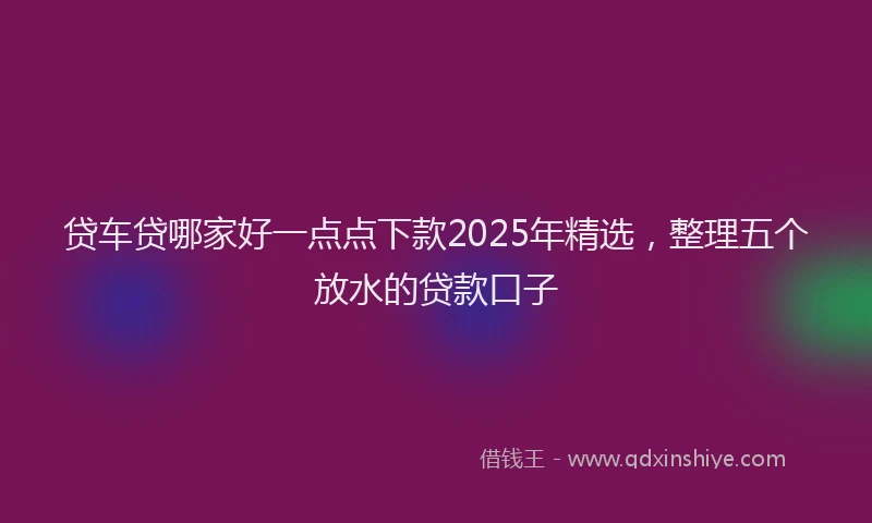 贷车贷哪家好一点点下款2025年精选，整理五个放水的贷款口子