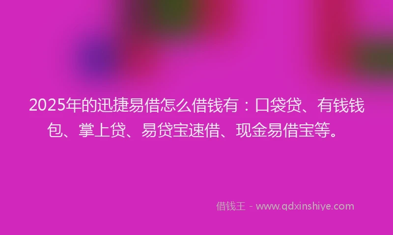 2025年的迅捷易借怎么借钱有：口袋贷、有钱钱包、掌上贷、易贷宝速借、现金易借宝等。