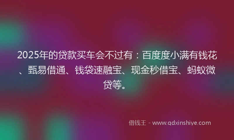 2025年的贷款买车会不过有：百度度小满有钱花、甄易借通、钱袋速融宝、现金秒借宝、蚂蚁微贷等。