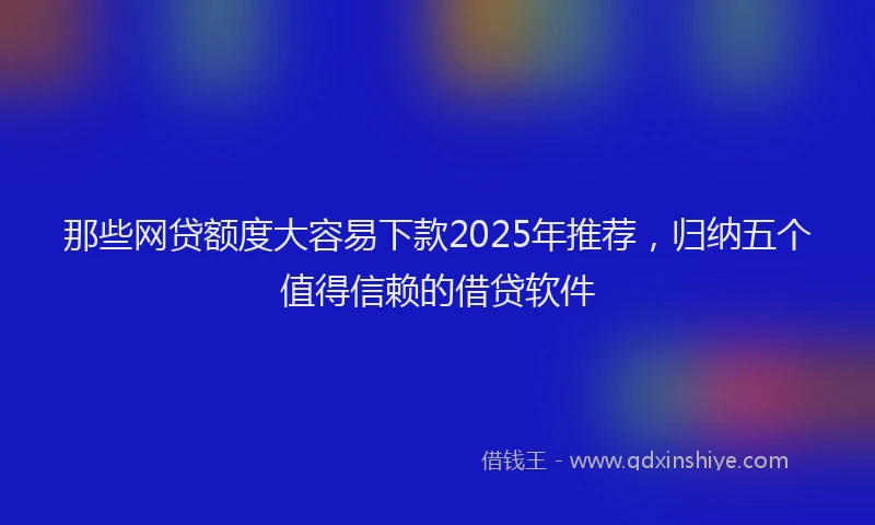 那些网贷额度大容易下款2025年推荐，归纳五个值得信赖的借贷软件