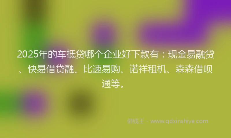 2025年的车抵贷哪个企业好下款有：现金易融贷、快易借贷融、比速易购、诺祥租机、森森借呗通等。
