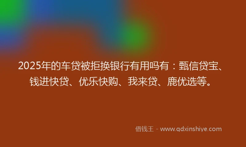 2025年的车贷被拒换银行有用吗有：甄信贷宝、钱进快贷、优乐快购、我来贷、鹿优选等。
