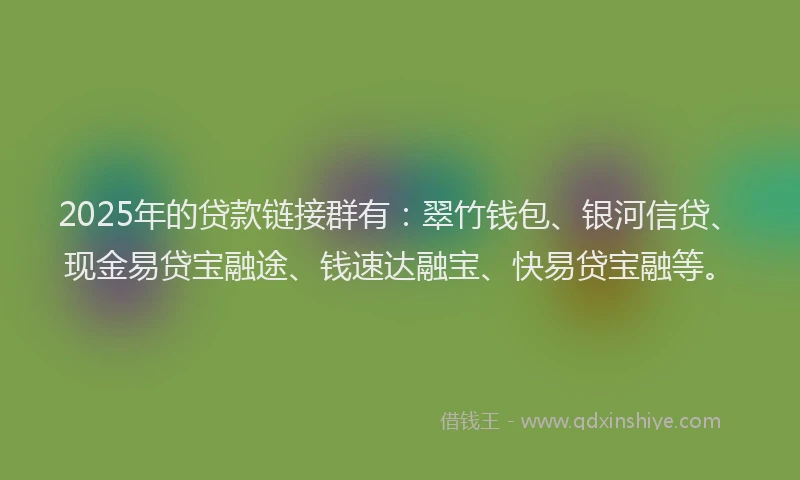 2025年的贷款链接群有：翠竹钱包、银河信贷、现金易贷宝融途、钱速达融宝、快易贷宝融等。