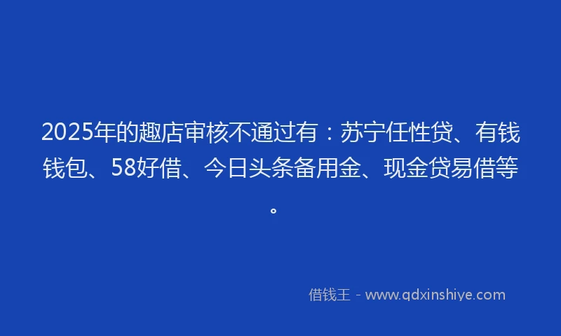 2025年的趣店审核不通过有：苏宁任性贷、有钱钱包、58好借、今日头条备用金、现金贷易借等。