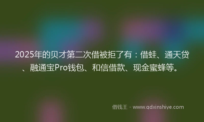 2025年的贝才第二次借被拒了有：借蛙、通天贷、融通宝Pro钱包、和信借款、现金蜜蜂等。