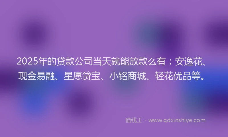 2025年的贷款公司当天就能放款么有：安逸花、现金易融、星愿贷宝、小铭商城、轻花优品等。