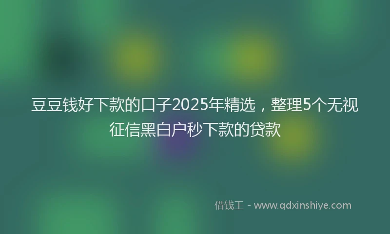 豆豆钱好下款的口子2025年精选，整理5个无视征信黑白户秒下款的贷款