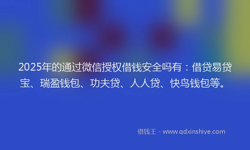 2025年的通过微信授权借钱安全吗有：借贷易贷宝、瑞盈钱包、功夫贷、人人贷、快鸟钱包等。