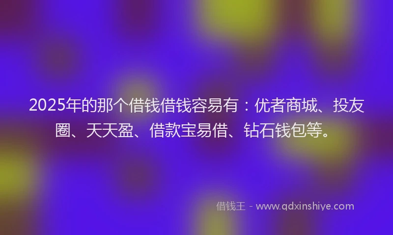 2025年的那个借钱借钱容易有：优者商城、投友圈、天天盈、借款宝易借、钻石钱包等。