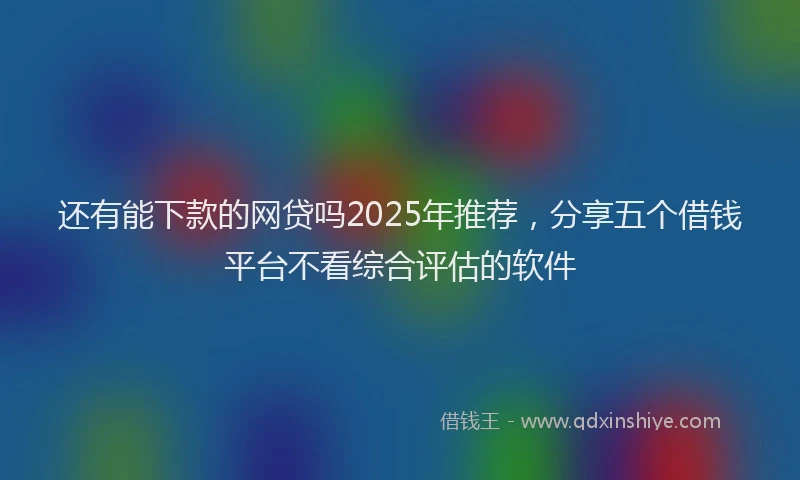 还有能下款的网贷吗2025年推荐，分享五个借钱平台不看综合评估的软件