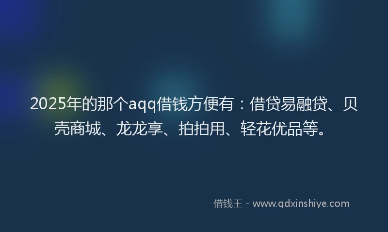 2025年的那个aqq借钱方便有：借贷易融贷、贝壳商城、龙龙享、拍拍用、轻花优品等。