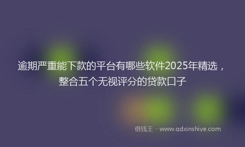 逾期严重能下款的平台有哪些软件2025年精选，整合五个无视评分的贷款口子