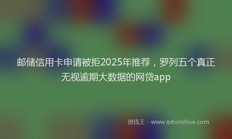 邮储信用卡申请被拒2025年推荐，罗列五个真正无视逾期大数据的网贷app